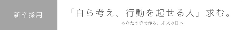 新卒採用  「自ら考え、行動を起せる人」求む。  あなたの手で作る、未来の日本